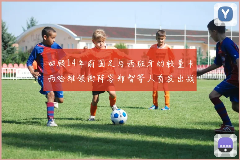 回顾14年前国足与西班牙的较量卡西哈维领衔阵容郑智等人首发出战