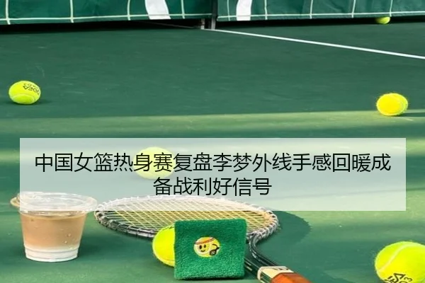 中国女篮热身赛复盘李梦外线手感回暖成备战利好信号
