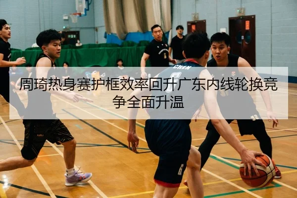 周琦热身赛护框效率回升广东内线轮换竞争全面升温